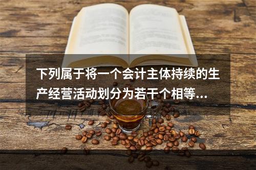 下列属于将一个会计主体持续的生产经营活动划分为若干个相等的会