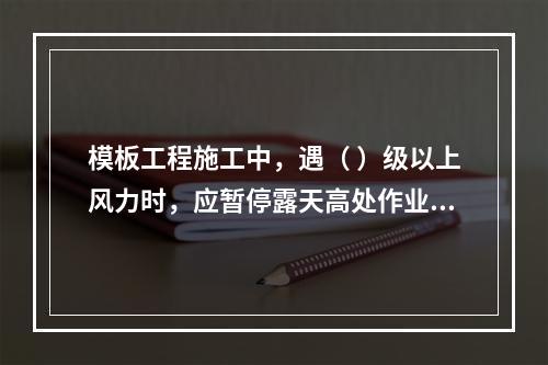 模板工程施工中，遇（ ）级以上风力时，应暂停露天高处作业。