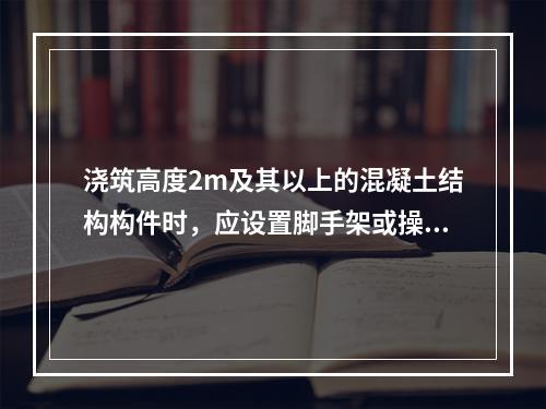 浇筑高度2m及其以上的混凝土结构构件时，应设置脚手架或操作平