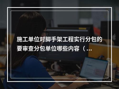 施工单位对脚手架工程实行分包的要审查分包单位哪些内容（ ）。