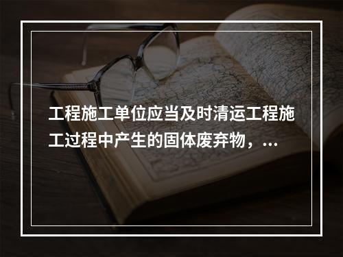 工程施工单位应当及时清运工程施工过程中产生的固体废弃物，并按