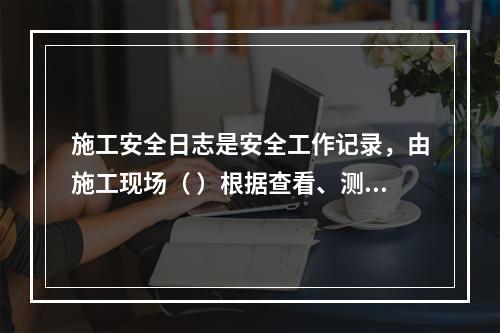 施工安全日志是安全工作记录，由施工现场（ ）根据查看、测量、