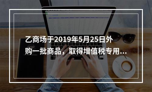 乙商场于2019年5月25日外购一批商品，取得增值税专用发票