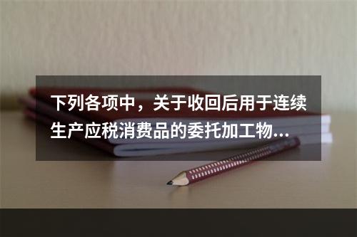 下列各项中，关于收回后用于连续生产应税消费品的委托加工物资