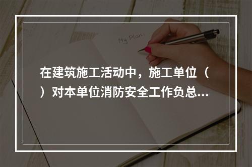 在建筑施工活动中，施工单位（ ）对本单位消防安全工作负总责。