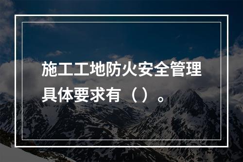 施工工地防火安全管理具体要求有（ ）。