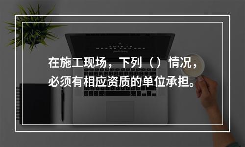 在施工现场，下列（ ）情况，必须有相应资质的单位承担。