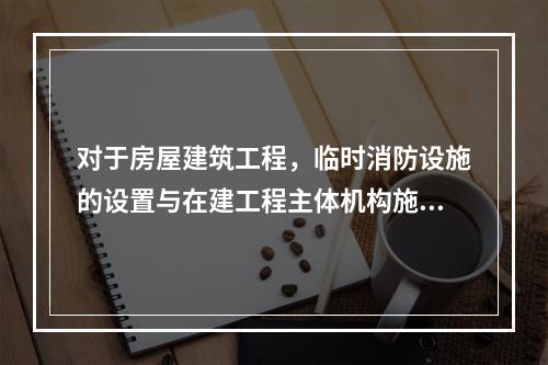 对于房屋建筑工程，临时消防设施的设置与在建工程主体机构施工进