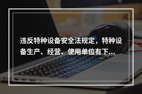 违反特种设备安全法规定，特种设备生产、经营、使用单位有下列情