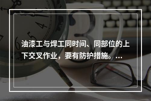 油漆工与焊工同时间、同部位的上下交叉作业，要有防护措施。（）