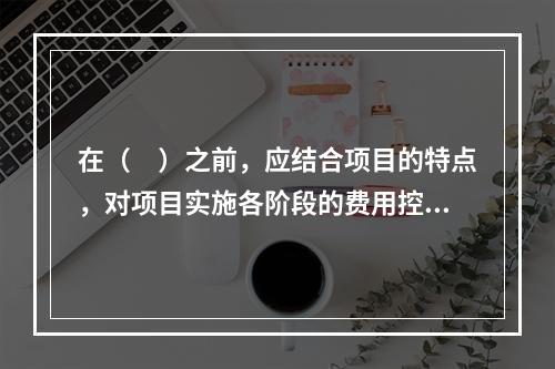 在（　）之前，应结合项目的特点，对项目实施各阶段的费用控制、