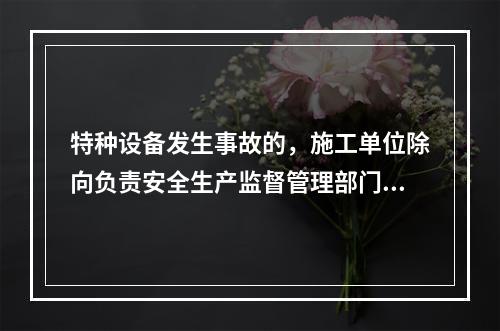 特种设备发生事故的，施工单位除向负责安全生产监督管理部门、建