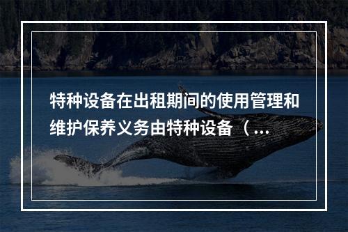 特种设备在出租期间的使用管理和维护保养义务由特种设备（ ）承