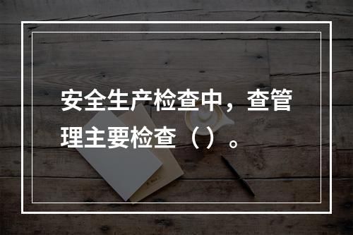 安全生产检查中，查管理主要检查（ ）。