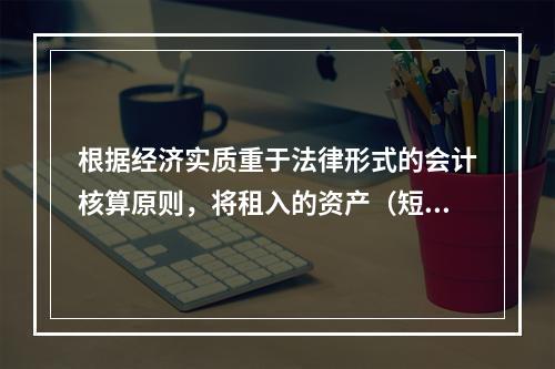 根据经济实质重于法律形式的会计核算原则，将租入的资产（短期租