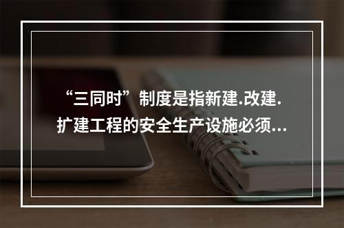 “三同时”制度是指新建.改建.扩建工程的安全生产设施必须与主