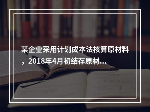 某企业采用计划成本法核算原材料，2018年4月初结存原材料计