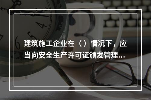 建筑施工企业在（ ）情况下，应当向安全生产许可证颁发管理机关