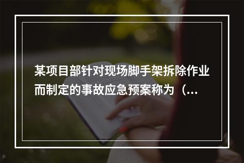 某项目部针对现场脚手架拆除作业而制定的事故应急预案称为（　）