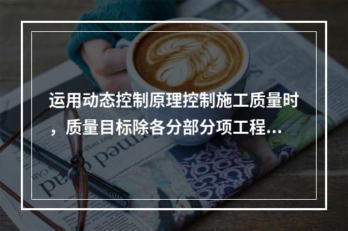 运用动态控制原理控制施工质量时，质量目标除各分部分项工程的施