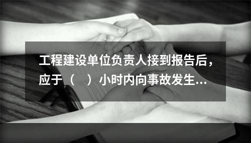 工程建设单位负责人接到报告后，应于（　）小时内向事故发生地县