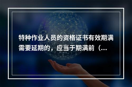 特种作业人员的资格证书有效期满需要延期的，应当于期满前（ ）