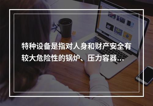 特种设备是指对人身和财产安全有较大危险性的锅炉、压力容器（含