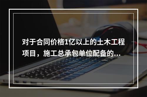 对于合同价格1亿以上的土木工程项目，施工总承包单位配备的专职