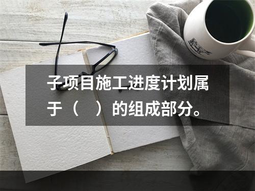 子项目施工进度计划属于（　）的组成部分。