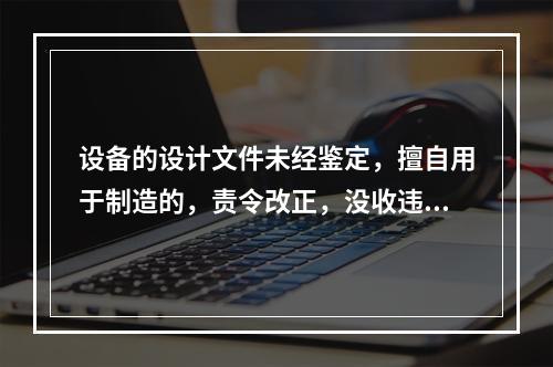 设备的设计文件未经鉴定，擅自用于制造的，责令改正，没收违法制