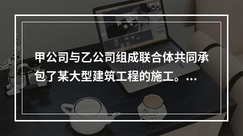 甲公司与乙公司组成联合体共同承包了某大型建筑工程的施工。关于