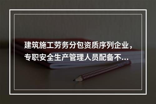 建筑施工劳务分包资质序列企业，专职安全生产管理人员配备不得少