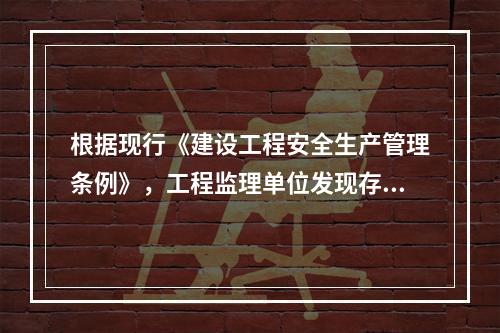 根据现行《建设工程安全生产管理条例》，工程监理单位发现存在安