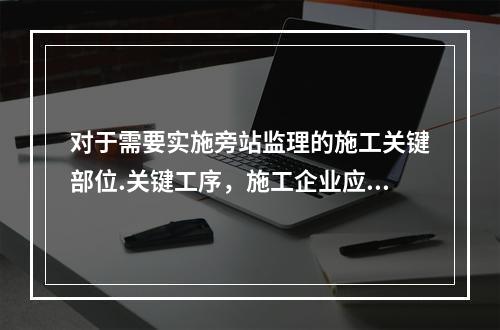 对于需要实施旁站监理的施工关键部位.关键工序，施工企业应在进