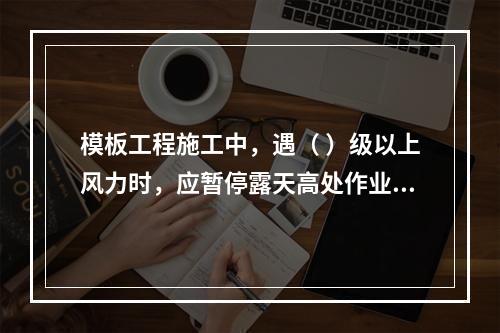 模板工程施工中，遇（ ）级以上风力时，应暂停露天高处作业。