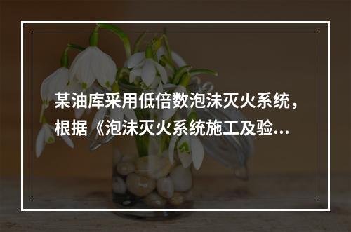 某油库采用低倍数泡沬灭火系统，根据《泡沬灭火系统施工及验收规