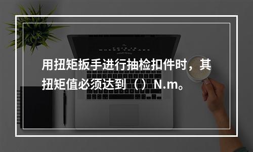 用扭矩扳手进行抽检扣件时，其扭矩值必须达到（ ）N.m。