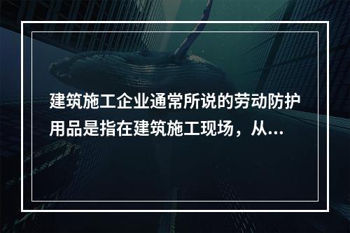 建筑施工企业通常所说的劳动防护用品是指在建筑施工现场，从事建