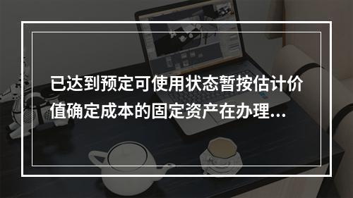 已达到预定可使用状态暂按估计价值确定成本的固定资产在办理竣工