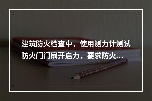 建筑防火检查中，使用测力计测试防火门门扇开启力，要求防火门门