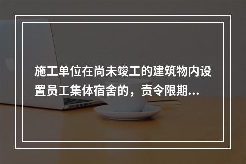 施工单位在尚未竣工的建筑物内设置员工集体宿舍的，责令限期改正