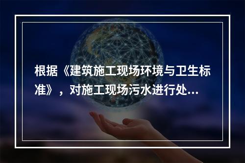 根据《建筑施工现场环境与卫生标准》，对施工现场污水进行处理的