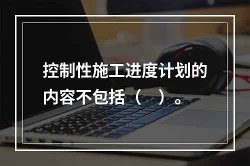 控制性施工进度计划的内容不包括（　）。