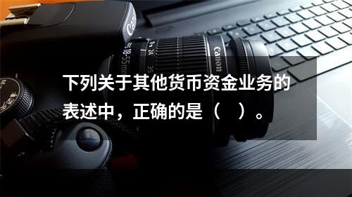 下列关于其他货币资金业务的表述中，正确的是（　）。