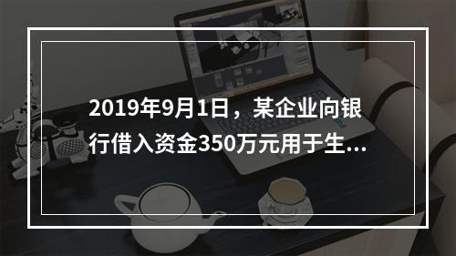 2019年9月1日，某企业向银行借入资金350万元用于生产经