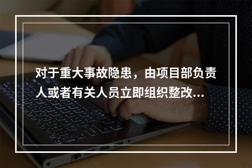 对于重大事故隐患，由项目部负责人或者有关人员立即组织整改。（