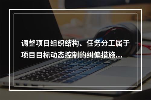 调整项目组织结构、任务分工属于项目目标动态控制的纠偏措施中的