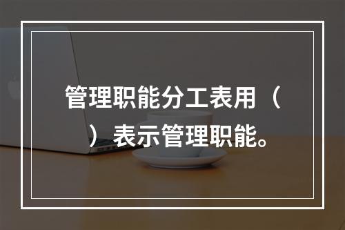 管理职能分工表用（　）表示管理职能。