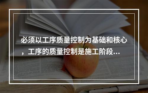 必须以工序质量控制为基础和核心，工序的质量控制是施工阶段质量