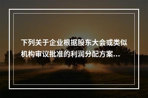 下列关于企业根据股东大会或类似机构审议批准的利润分配方案，确